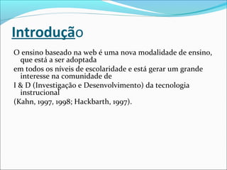 Introdução
O ensino baseado na web é uma nova modalidade de ensino,
que está a ser adoptada
em todos os níveis de escolaridade e está gerar um grande
interesse na comunidade de
I & D (Investigação e Desenvolvimento) da tecnologia
instrucional
(Kahn, 1997, 1998; Hackbarth, 1997).
 