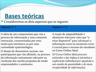 Bases teóricas
Consideremos os dois aspectos que se seguem:
Aspecto nº 1 Aspecto nº 2
A ideia de um compromisso que visa a
procura de informação e uma constante
interacção, caracterizadas por uma
motivação intrínseca ou por uma
curiosidade epistemológica.
O desejo de demonstrar sucesso, nas
participações que vão afluindo, na procura
da informação unicamente relevante na
resolução das tarefas propostas de modo
empreendedor e autónomo.
A noção de adaptabilidade é
altamente relevante visto que “o
estar disponível” para (alcançar) a
informação certa no momento certo
é crucial para o sucesso do estudante
no Curso Online Ideal.
(O Curso Online Ideal procura
estimular e dar ênfase à iniciativa e
exploração individual por oposição a
um estado de passividade e de mera
receptividade de informação).
 