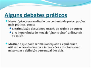 Alguns debates práticos
Neste tópico, será analisado um conjunto de preocupações
mais práticas, como:
1. estimulação dos alunos através do regime do curso;
2. A importância do modelo “face-to-face”, a distância
ou misto.
Mostrar o que pode ser mais adequado e equilibrado
utilizar: o face-to-face ou a interacções a distância ou o
misto com a definição percentual dos dois.
 