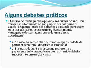 Alguns debates práticos
O acesso de forma pública/privada aos cursos online, uma
vez que muitos cursos online exigem senhas para ter
acesso, enquanto outros são abertos ao mundo para quem
opta por utilizar os seus recursos. Há certamente
vantagens e desvantagens em cada uma destas
abordagens?
1. No caso do acesso aberto, temos a oportunidade de
partilhar o material didáctico instrucional .
2. Por outro lado, é a moeda que representa o
pagamento pelo curso, forma como as universidades
suportam os custos dos cursos.
 