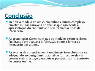 Conclusão
Definir o modelo de um curso online é muito complexo,
envolve muitas variáveis de análise que vão desde a
apresentação do conteúdo e o seu formato a tipos de
interacção.
As tecnologias fazem com que os modelos sejam revistos,
facilitando o o acesso à informação como a forma de
interacção dos alunos.
As teorias da aprendizagem também estão evoluindo e se
adequando ao design instrucional de forma que ele vai
crescer e abrir espaço para outras perspectivas no contexto
de cursos online.
 