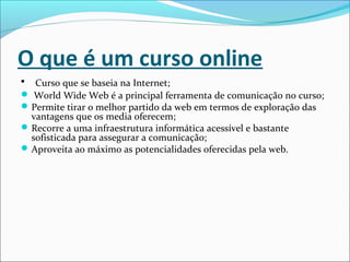 O que é um curso online
• Curso que se baseia na Internet;
 World Wide Web é a principal ferramenta de comunicação no curso;
Permite tirar o melhor partido da web em termos de exploração das
vantagens que os media oferecem;
Recorre a uma infraestrutura informática acessível e bastante
sofisticada para assegurar a comunicação;
Aproveita ao máximo as potencialidades oferecidas pela web.
 