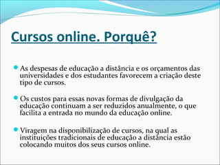 Cursos online. Porquê?
As despesas de educação a distância e os orçamentos das
universidades e dos estudantes favorecem a criação deste
tipo de cursos.
Os custos para essas novas formas de divulgação da
educação continuam a ser reduzidos anualmente, o que
facilita a entrada no mundo da educação online.
Viragem na disponibilização de cursos, na qual as
instituições tradicionais de educação a distância estão
colocando muitos dos seus cursos online.
 