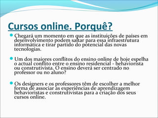 Cursos online. Porquê?
Chegará um momento em que as instituições de países em
desenvolvimento podem saltar para essa infraestrutura
informática e tirar partido do potencial das novas
tecnologias.
Um dos maiores conflitos do ensino online de hoje espelha
o actual conflito entre o ensino residencial - behaviorista
ou construtivista. O ensino deverá ser centrado no
professor ou no aluno?
Os designers e os professores têm de escolher a melhor
forma de associar as experiências de aprendizagem
behavioristas e construtivistas para a criação dos seus
cursos online.
 