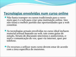 Tecnologias envolvidas num curso online
Não basta transpor os cursos tradicionais para o novo
meio que é a web para criar uma instituição online. Isto
não tirará o melhor partido das oportunidades que a web
constitui.
As tecnologias actuais envolvidas no curso ideal incluem
material textual baseado na web, tais como guias de
estudo, fóruns de discussão síncronos e assíncronos, e-
mail e comunicação de voz, quer via internet, quer por
telefone.
Os recursos a utilizar num curso devem estar de acordo
com a área específica do mesmmo.
 