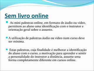 Sem livro online
 As mini palestras online, em formato de áudio ou vídeo,
permitem ao aluno uma identificação com o instrutor e
orientação geral sobre o assunto.
A utilização de palestras áudio ou vídeo num curso deve
ser mínima.
 Estas palestras, cuja finalidade é melhorar a identificação
do aluno com o curso, a motivação para aprender e sentir
a personalidade do instrutor a distância, assume uma
forma completamente diferente em cursos online.
 