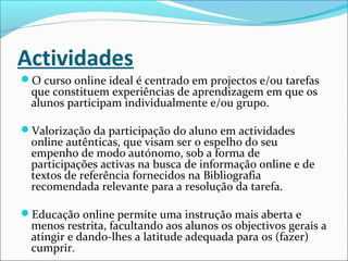Actividades
O curso online ideal é centrado em projectos e/ou tarefas
que constituem experiências de aprendizagem em que os
alunos participam individualmente e/ou grupo.
Valorização da participação do aluno em actividades
online autênticas, que visam ser o espelho do seu
empenho de modo autónomo, sob a forma de
participações activas na busca de informação online e de
textos de referência fornecidos na Bibliografia
recomendada relevante para a resolução da tarefa.
Educação online permite uma instrução mais aberta e
menos restrita, facultando aos alunos os objectivos gerais a
atingir e dando-lhes a latitude adequada para os (fazer)
cumprir.
 