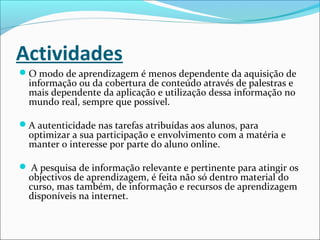 Actividades
O modo de aprendizagem é menos dependente da aquisição de
informação ou da cobertura de conteúdo através de palestras e
mais dependente da aplicação e utilização dessa informação no
mundo real, sempre que possível.
A autenticidade nas tarefas atribuídas aos alunos, para
optimizar a sua participação e envolvimento com a matéria e
manter o interesse por parte do aluno online.
 A pesquisa de informação relevante e pertinente para atingir os
objectivos de aprendizagem, é feita não só dentro material do
curso, mas também, de informação e recursos de aprendizagem
disponíveis na internet.
 