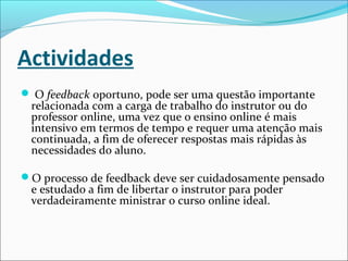 Actividades
 O feedback oportuno, pode ser uma questão importante
relacionada com a carga de trabalho do instrutor ou do
professor online, uma vez que o ensino online é mais
intensivo em termos de tempo e requer uma atenção mais
continuada, a fim de oferecer respostas mais rápidas às
necessidades do aluno.
O processo de feedback deve ser cuidadosamente pensado
e estudado a fim de libertar o instrutor para poder
verdadeiramente ministrar o curso online ideal.
 