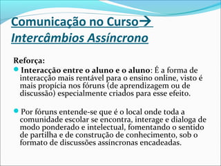 Comunicação no Curso
Intercâmbios Assíncrono
Reforça:
Interacção entre o aluno e o aluno: É a forma de
interacção mais rentável para o ensino online, visto é
mais propícia nos fóruns (de aprendizagem ou de
discussão) especialmente criados para esse efeito.
Por fóruns entende-se que é o local onde toda a
comunidade escolar se encontra, interage e dialoga de
modo ponderado e intelectual, fomentando o sentido
de partilha e de construção de conhecimento, sob o
formato de discussões assíncronas encadeadas.
 