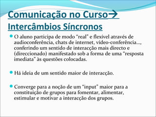 Comunicação no Curso
Intercâmbios Síncronos
O aluno participa de modo “real” e flexível através de
audioconferência, chats de internet, vídeo-conferência…,
conferindo um sentido de interacção mais directo e
(direccionado) manifestado sob a forma de uma “resposta
imediata” às questões colocadas.
Há ideia de um sentido maior de interacção.
Converge para a noção de um “input” maior para a
constituição de grupos para fomentar, alimentar,
estimular e motivar a interacção dos grupos.
 