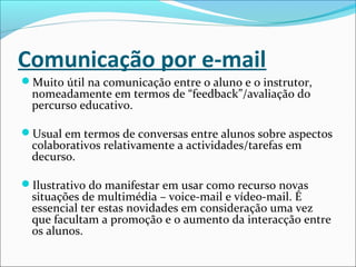 Comunicação por e-mail
Muito útil na comunicação entre o aluno e o instrutor,
nomeadamente em termos de “feedback”/avaliação do
percurso educativo.
Usual em termos de conversas entre alunos sobre aspectos
colaborativos relativamente a actividades/tarefas em
decurso.
Ilustrativo do manifestar em usar como recurso novas
situações de multimédia – voice-mail e vídeo-mail. É
essencial ter estas novidades em consideração uma vez
que facultam a promoção e o aumento da interacção entre
os alunos.
 