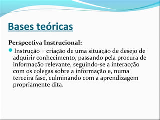 Bases teóricas
Perspectiva Instrucional:
Instrução = criação de uma situação de desejo de
adquirir conhecimento, passando pela procura de
informação relevante, seguindo-se a interacção
com os colegas sobre a informação e, numa
terceira fase, culminando com a aprendizagem
propriamente dita.
 