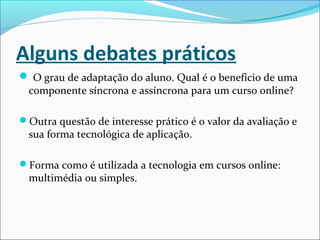 Alguns debates práticos
 O grau de adaptação do aluno. Qual é o benefício de uma
componente síncrona e assíncrona para um curso online?
Outra questão de interesse prático é o valor da avaliação e
sua forma tecnológica de aplicação.
Forma como é utilizada a tecnologia em cursos online:
multimédia ou simples.
 