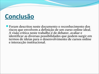 Conclusão
Foram descritos neste documento o reconhecimento dos
riscos que envolvem a definição de um curso online ideal.
A visão crítica neste trabalho é de debater, avaliar e
identificar as diversas possibilidades que podem surgir em
termos de ideias para o desenvolvimento de cursos online
e interacção institucional.
 