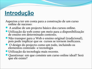 Introdução
Aspectos a ter em conta para a construção de um curso
online de sucesso:
 A análise de um projecto básico dos cursos online.
Utilização da web como um meio para a disponibilização
de ensino em determinado contexto.
Não transpor para a Web o ensino original (tradicional),
pois pode implicar que os cursos se tornem ineficazes.
 O design do projecto como um todo, incluindo os
elementos conteúdo -e tecnologia
Utilização da tecnologia mais recente.
Questionar: em que consiste um curso online ideal? Será
que ele existe?
 