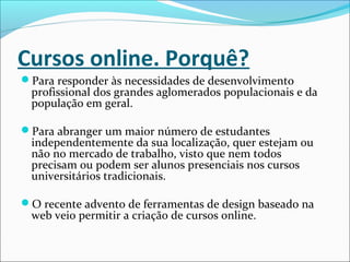 Cursos online. Porquê?
Para responder às necessidades de desenvolvimento
profissional dos grandes aglomerados populacionais e da
população em geral.
Para abranger um maior número de estudantes
independentemente da sua localização, quer estejam ou
não no mercado de trabalho, visto que nem todos
precisam ou podem ser alunos presenciais nos cursos
universitários tradicionais.
O recente advento de ferramentas de design baseado na
web veio permitir a criação de cursos online.
 