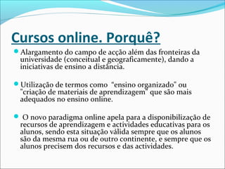 Cursos online. Porquê?
Alargamento do campo de acção além das fronteiras da
universidade (conceitual e geograficamente), dando a
iniciativas de ensino a distância.
Utilização de termos como “ensino organizado" ou
"criação de materiais de aprendizagem" que são mais
adequados no ensino online.
 O novo paradigma online apela para a disponibilização de
recursos de aprendizagem e actividades educativas para os
alunos, sendo esta situação válida sempre que os alunos
são da mesma rua ou de outro continente, e sempre que os
alunos precisem dos recursos e das actividades.
 