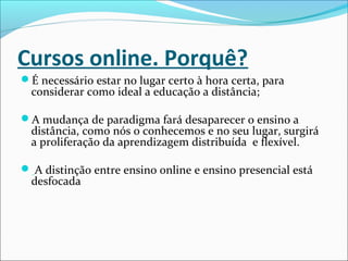 Cursos online. Porquê?
É necessário estar no lugar certo à hora certa, para
considerar como ideal a educação a distância;
A mudança de paradigma fará desaparecer o ensino a
distância, como nós o conhecemos e no seu lugar, surgirá
a proliferação da aprendizagem distribuída e flexível.
 A distinção entre ensino online e ensino presencial está
desfocada
 
