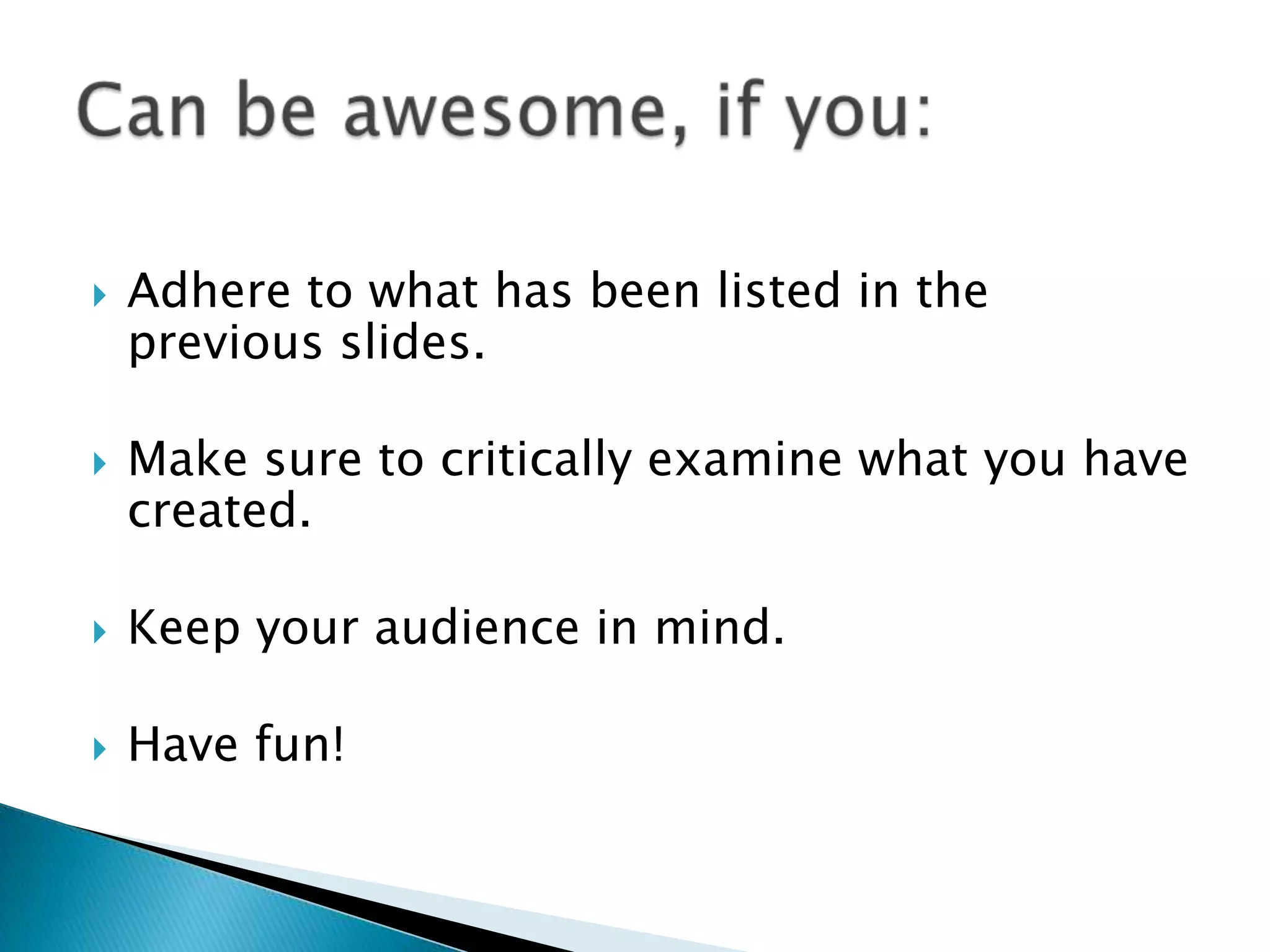  Adhere to what has been listed in the
previous slides.
 Make sure to critically examine what you have
created.
 Keep your audience in mind.
 Have fun!
 