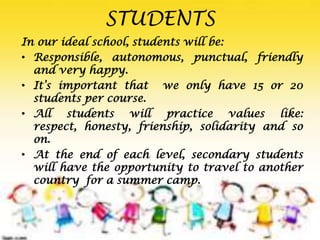 In our ideal school, students will be:
• Responsible, autonomous, punctual, friendly
and very happy.
• It’s important that we only have 15 or 20
students per course.
• All students will practice values like:
respect, honesty, frienship, solidarity and so
on.
• At the end of each level, secondary students
will have the opportunity to travel to another
country for a summer camp.
STUDENTS
 