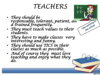 TEACHERS
• They should be
responsable, tolerant, patient, an
d trained frequently.
• They must teach values to their
students.
• They have to make classes very
interesting and funny.
• They should use TICS in their
classes as much as possible.
• And of course they must love
teaching and enjoy what they
do.
 