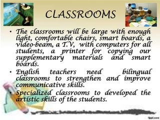 CLASSROOMS
• The classrooms will be large with enough
light, comfortable chairs, smart boards, a
video-beam, a T.V, with computers for all
students, a printer for copying our
supplementary materials and smart
boards.
• English teachers need bilingual
classrooms to strengthen and improve
communicative skills.
• Specialized classrooms to developed the
artistic skills of the students.
 