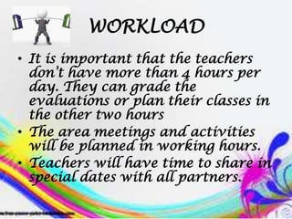 WORKLOAD
• It is important that the teachers
don’t have more than 4 hours per
day. They can grade the
evaluations or plan their classes in
the other two hours
• The area meetings and activities
will be planned in working hours.
• Teachers will have time to share in
special dates with all partners.
 
