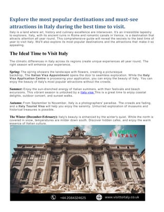 Explore the most popular destinations and must-see
attractions in Italy during the best time to visit.
Italy is a land where art, history and culinary excellence are interwoven. It's an irresistible tapestry
to explorers. Italy, with its ancient ruins in Rome and romantic canals in Venice, is a destination that
attracts attention all year round. This comprehensive guide will reveal the secrets to the best time of
year to visit Italy. We'll also explore its most popular destinations and the attractions that make it so
appealing.
The Ideal Time to Visit Italy
The climatic differences in Italy across its regions create unique experiences all year round. The
right season will enhance your experience.
Spring: The spring showers the landscape with flowers, creating a picturesque
backdrop. The Italian Visa Appointment opens the door to seamless exploration. While the Italy
Visa Application Centre is processing your application, you can enjoy the beauty of Italy. You can
enjoy the beauty of Italy's most popular attractions without the crowds.
Summer: Enjoy the sun-drenched energy of Italian summers, with their festivals and beach
excursions. This vibrant season is unlocked by a Italy visa This is a great time to enjoy coastal
delights, outdoor concert, and sunset walks.
Autumn: From September to November, Italy is a photographers' paradise. The crowds are fading,
and a Italy Tourist Visa will help you enjoy the serenity. Unhurried exploration of museums and
historical treasures is possible.
The Winter (December-February): Italy's beauty is enhanced by the winter's quiet. While the north is
covered in snow, temperatures are milder down south. Discover hidden cafes, and enjoy the warm
essence of Italian culture.
 
