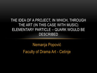 Nemanja Popović
Faculty of Drama Art - Cetinje
THE IDEA OF A PROJECT, IN WHICH, THROUGH
THE ART (IN THIS CASE WITH MUSIC)
ELEMENTARY PARTICLE – QUARK WOULD BE
DESCRIBED
 
