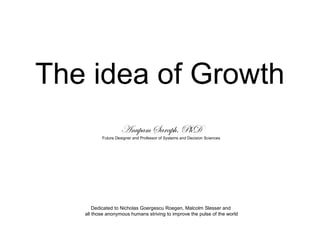 The idea of Growth
Anupam Saraph, PhD
Future Designer and Professor of Systems and Decision Sciences
Dedicated to Nicholas Goergescu Roegen, Malcolm Slesser and
all those anonymous humans striving to improve the pulse of the world
 