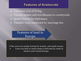  Common way of living
 Owned estates and townhouses in countryside
 Spoke French for diplomacy
 Families were connected by marriage ties
Features of land in
Europe
The west was mostly formed by tenants and small owners.
 Land was held as small estates (cultivated by serfs) in
Eastern and Central Europe.
 