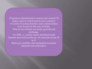 •Napoleon administrative system had created 39
states, each of which had its own currency
•A series of custom barriers and custom duties
were levied on the way of trade.
•This in turn hinder economic growth and
exchange.
• In 1834 , a custom union abolished trade
barriers and reduced the no. of currencies from 30
to 2.
•Railways mobility also facilitated economic
interests and unification.
 