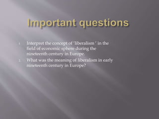 1. Interpret the concept of ‘liberalism ‘ in the
field of economic sphere during the
nineteenth century in Europe.
2. What was the meaning of liberalism in early
nineteenth century in Europe?
 