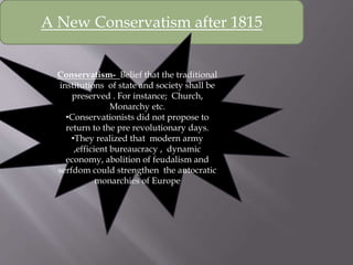 A New Conservatism after 1815
Conservatism- Belief that the traditional
institutions of state and society shall be
preserved . For instance; Church,
Monarchy etc.
•Conservationists did not propose to
return to the pre revolutionary days.
•They realized that modern army
,efficient bureaucracy , dynamic
economy, abolition of feudalism and
serfdom could strengthen the autocratic
monarchies of Europe
 