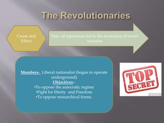 Cause and
Effect
Fear of repression led to the formation of secret
societies
Members- Liberal nationalist (began to operate
underground)
Objectives:-
•To oppose the autocratic regime
•Fight for liberty and Freedom
•To oppose monarchical forms.
 