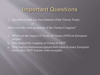  Describe in brief any four features of the Vienna Treaty.
or
What were the main proposals of the Vienna Congress?
 What was the impact of Treaty of Vienna (1815) on European
people?
 Who hosted the congress at Vienna in 1815?
 How had revolutionaries spread their ideas in many European
States after 1815? Explain with examples.
 