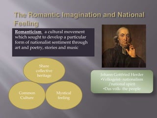 Romanticism a cultural movement
which sought to develop a particular
form of nationalist sentiment through
art and poetry, stories and music
Share
collective
heritage
Common
Culture
Mystical
feeling
Johann Gottfried Herder
•Volksgeist- nationalism
/national spirit
•Das volk- the people
 