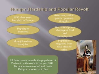 1830 –Economic
hardship in Europe
Population
increased
More job seekers
than jobs
Aristocracy still in
power , peasants
struggled
Rise in food prices,
shortage of food
and
unemployment
Population
migrated from
rural areas to
cities
All these causes brought the population of
Paris out on the roads in the year 1848 .
Barricades were erected and Louis
Philippe was forced to flee
 