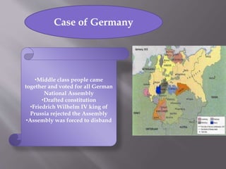 Case of Germany
•Middle class people came
together and voted for all German
National Assembly
•Drafted constitution
•Friedrich Wilhelm IV king of
Prussia rejected the Assembly
•Assembly was forced to disband
 