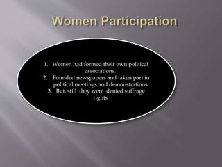 1. Women had formed their own political
associations.
2. Founded newspapers and taken part in
political meetings and demonstrations
3. But, still they were denied suffrage
rights
 