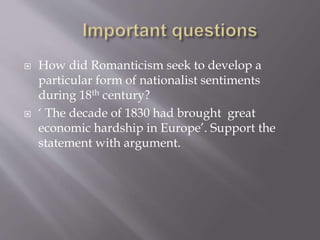  How did Romanticism seek to develop a
particular form of nationalist sentiments
during 18th century?
 ‘ The decade of 1830 had brought great
economic hardship in Europe’. Support the
statement with argument.
 