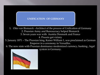 1. Otto van Bismarck –Architect of the process of Unification of Germany
2. Prussian Army and Bureaucracy helped Bismarck
3. Seven years war with Austria Denmark and France
4. Prussia got victory
5. January 1871 – The Prussian king, Kaiser William 1, was proclaimed as German
Emperor in a ceremony in Versailles.
6. The new state with Prussian dominance modernized currency, banking , legal
system in Germany.
UNIFICATION OF GERMANY
 