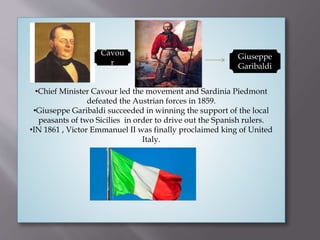 •Chief Minister Cavour led the movement and Sardinia Piedmont
defeated the Austrian forces in 1859.
•Giuseppe Garibaldi succeeded in winning the support of the local
peasants of two Sicilies in order to drive out the Spanish rulers.
•IN 1861 , Victor Emmanuel II was finally proclaimed king of United
Italy.
Cavou
r
Giuseppe
Garibaldi
 