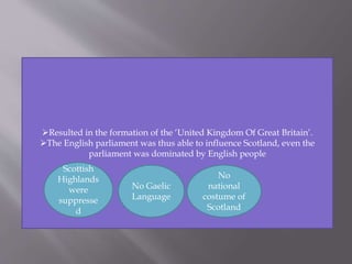 Resulted in the formation of the ‘United Kingdom Of Great Britain’.
The English parliament was thus able to influence Scotland, even the
parliament was dominated by English people
Scottish
Highlands
were
suppresse
d
No Gaelic
Language
No
national
costume of
Scotland
 