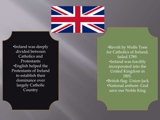 •Ireland was deeply
divided between
Catholics and
Protestants
•English helped the
Protestants of Ireland
to establish their
dominance over
largely Catholic
Country
•Revolt by Wolfe Tone
for Catholics of Ireland,
failed 1789.
•Ireland was forcibly
incorporated into the
United Kingdom in
1801.
•British flag- Union Jack
•National anthem- God
save our Noble King
 