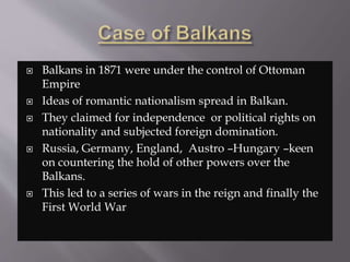  Balkans in 1871 were under the control of Ottoman
Empire
 Ideas of romantic nationalism spread in Balkan.
 They claimed for independence or political rights on
nationality and subjected foreign domination.
 Russia, Germany, England, Austro –Hungary –keen
on countering the hold of other powers over the
Balkans.
 This led to a series of wars in the reign and finally the
First World War
 