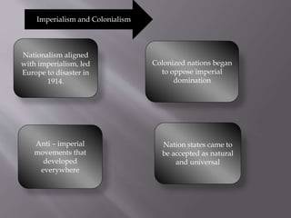 Imperialism and Colonialism
Nationalism aligned
with imperialism, led
Europe to disaster in
1914.
Colonized nations began
to oppose imperial
domination
Anti – imperial
movements that
developed
everywhere
Nation states came to
be accepted as natural
and universal
 
