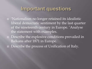  ‘Nationalism no longer retained its idealistic
liberal democratic sentiment by the last quarter
of the nineteenth century in Europe. ’Analyse
the statement with examples.
 Describe the explosive conditions prevailed in
Balkans after 1871 in Europe.
 Describe the process of Unification of Italy.
 
