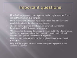 1. How had Napoleonic code exported to the regions under French
control? Explain with examples.
2. Describe the events of French Revolution which had influenced the
people belonging to the other parts of Europe.
3. The first clear expression of nationalism came with the ‘French
Revolution ‘ in 1789. Examine the statement.
4. “Napoleon had destroyed democracy in France but in the administrative
field he had incorporated revolutionary principles in rational and
efficient”. Analyze the statement with argument.
5. How was nationalism instilled in the people of France before French
Revolution?
6. Why was the Napoleonic rule over other regions unpopular some
sections of Europe?
 